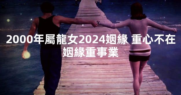 2000年屬龍女2024姻緣 重心不在姻緣重事業